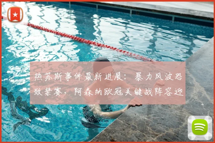 热苏斯事件最新进展:暴力风波恐致禁赛,阿森纳欧冠关键战阵容迎考验