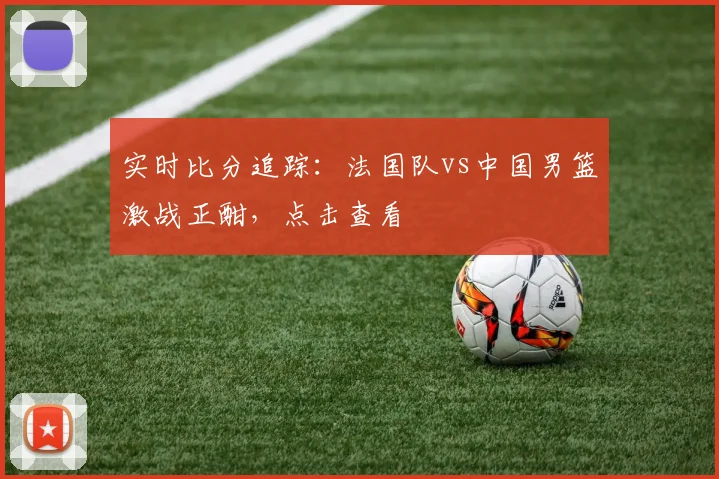 实时比分追踪：法国队vs中国男篮激战正酣，点击查看