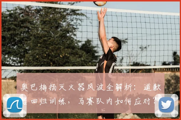 奥巴梅扬灭火器风波全解析:道歉后回归训练,马赛队内如何应对?