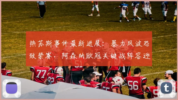 热苏斯事件最新进展：暴力风波恐致禁赛，阿森纳欧冠关键战阵容迎考验