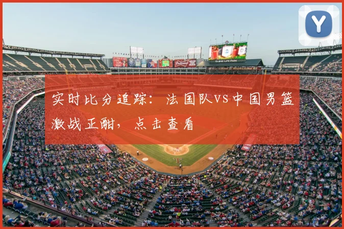 实时比分追踪：法国队vs中国男篮激战正酣，点击查看