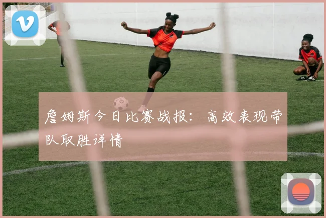 詹姆斯今日比赛战报:高效表现带队取胜详情