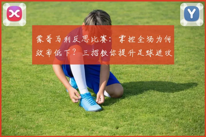 蒙哥马利反思比赛：掌控全场为何效率低下？三招教你提升足球进攻转化率