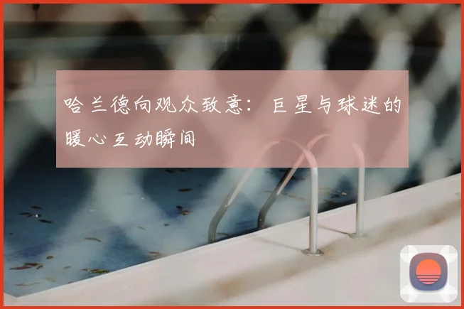 哈兰德向观众致意:巨星与球迷的暖心互动瞬间
