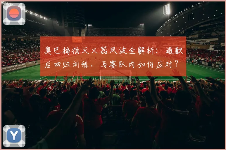 奥巴梅扬灭火器风波全解析:道歉后回归训练,马赛队内如何应对?