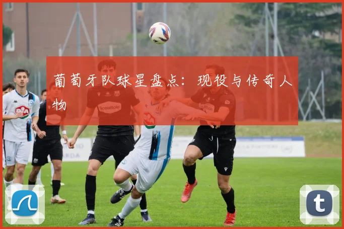 葡萄牙队球星盘点:现役与传奇人物