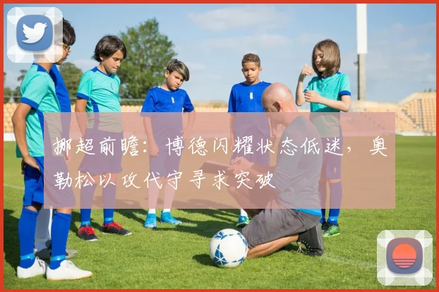 挪超前瞻：博德闪耀状态低迷，奥勒松以攻代守寻求突破
