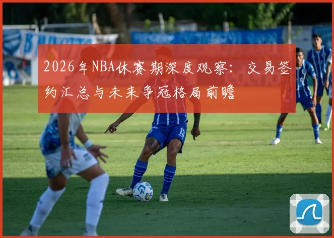 2026年NBA休赛期深度观察：交易签约汇总与未来争冠格局前瞻